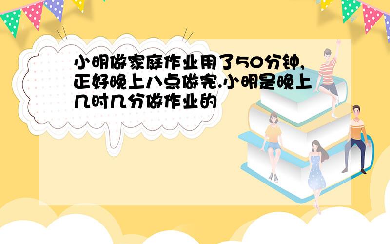 小明做家庭作业用了50分钟,正好晚上八点做完.小明是晚上几时几分做作业的