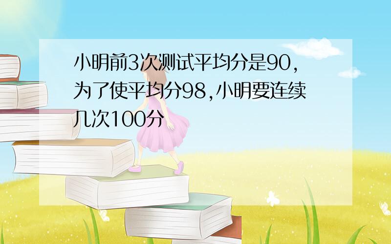 小明前3次测试平均分是90,为了使平均分98,小明要连续几次100分