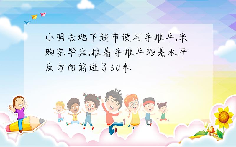 小明去地下超市使用手推车,采购完毕后,推着手推车沿着水平反方向前进了50米