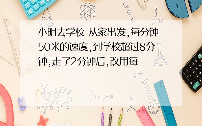 小明去学校 从家出发,每分钟50米的速度,到学校超过8分钟,走了2分钟后,改用每