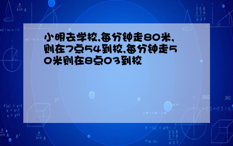 小明去学校,每分钟走80米,则在7点54到校,每分钟走50米则在8点03到校