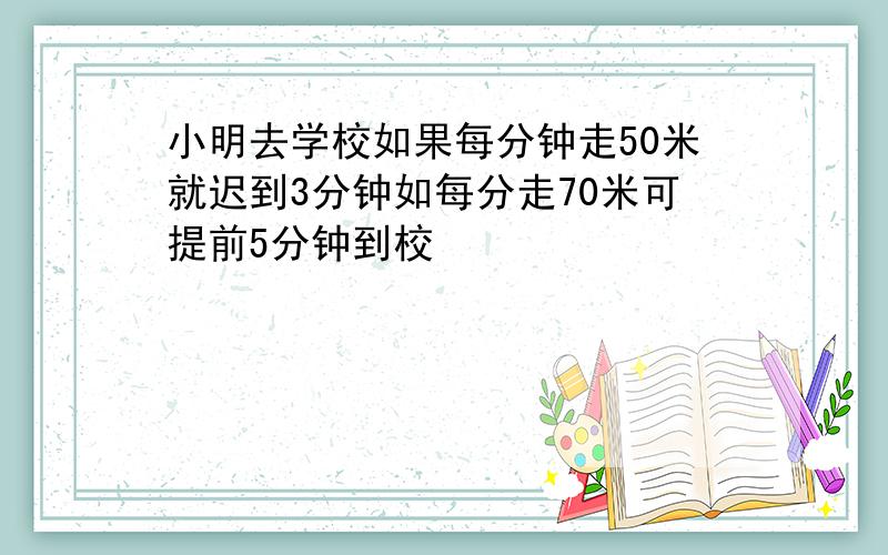 小明去学校如果每分钟走50米就迟到3分钟如每分走70米可提前5分钟到校