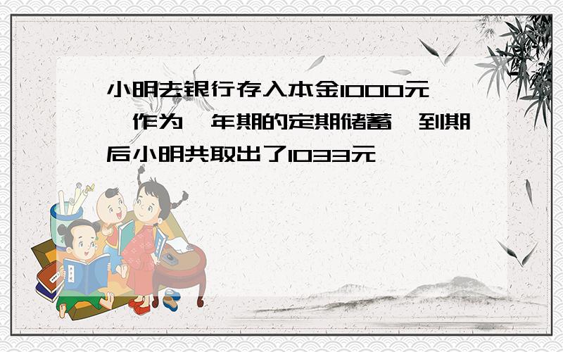 小明去银行存入本金1000元,作为一年期的定期储蓄,到期后小明共取出了1033元