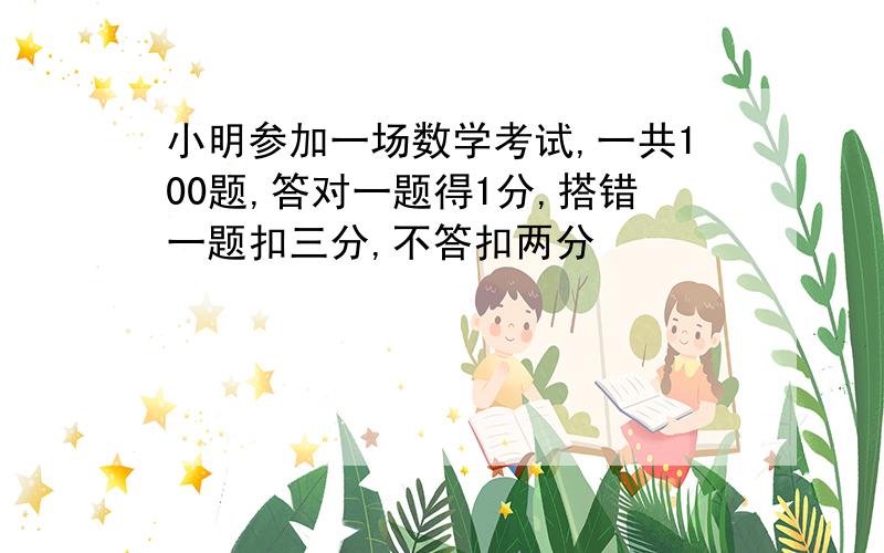 小明参加一场数学考试,一共100题,答对一题得1分,搭错一题扣三分,不答扣两分