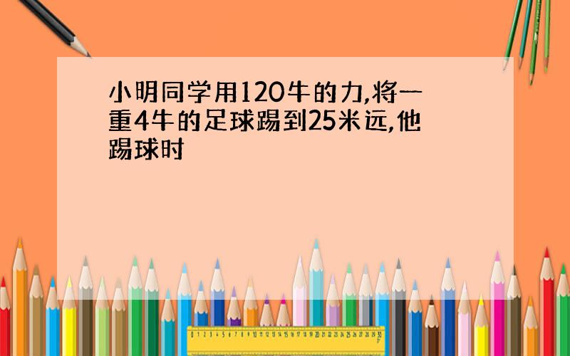 小明同学用120牛的力,将一重4牛的足球踢到25米远,他踢球时