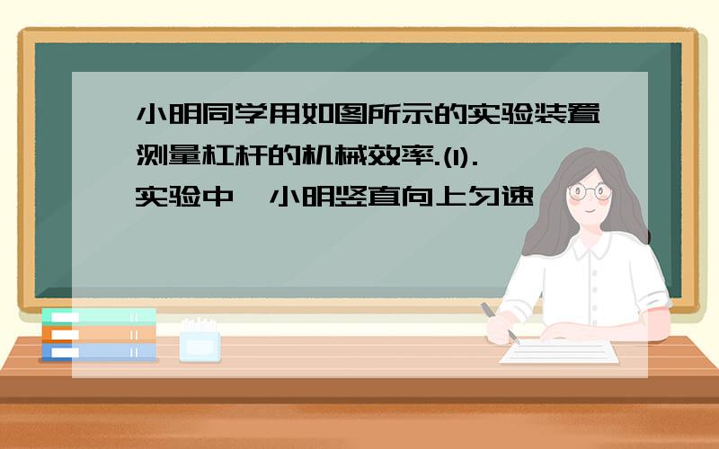 小明同学用如图所示的实验装置测量杠杆的机械效率.(1).实验中,小明竖直向上匀速