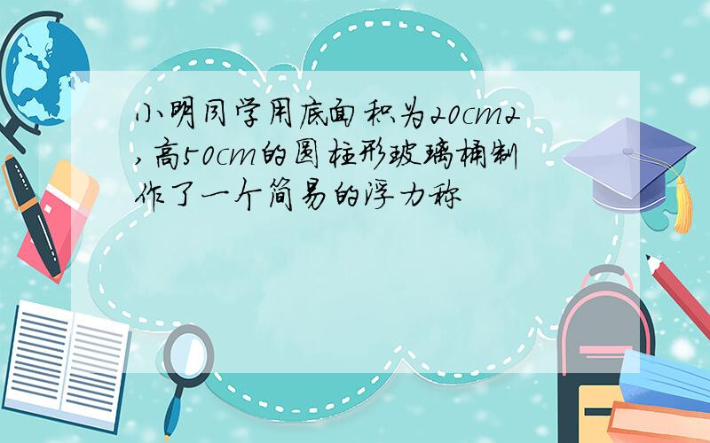 小明同学用底面积为20cm2,高50cm的圆柱形玻璃桶制作了一个简易的浮力称