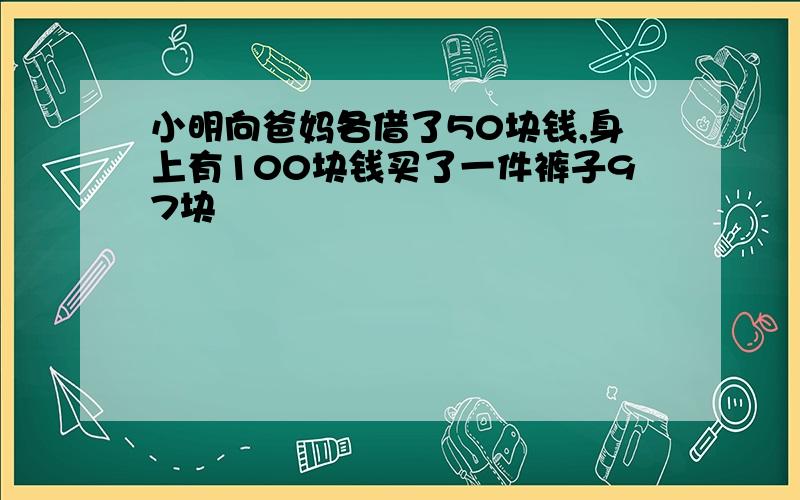 小明向爸妈各借了50块钱,身上有100块钱买了一件裤子97块