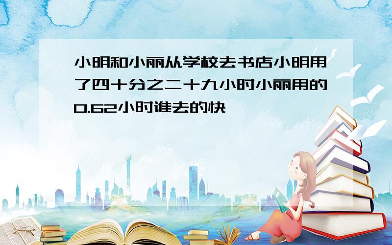 小明和小丽从学校去书店小明用了四十分之二十九小时小丽用的0.62小时谁去的快