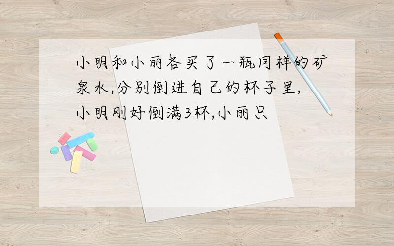 小明和小丽各买了一瓶同样的矿泉水,分别倒进自己的杯子里,小明刚好倒满3杯,小丽只