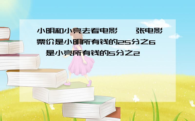 小明和小亮去看电影,一张电影票价是小明所有钱的25分之6,是小亮所有钱的5分之2