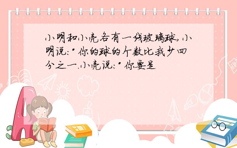 小明和小亮各有一线玻璃球,小明说:"你的球的个数比我少四分之一.小亮说:"你要是