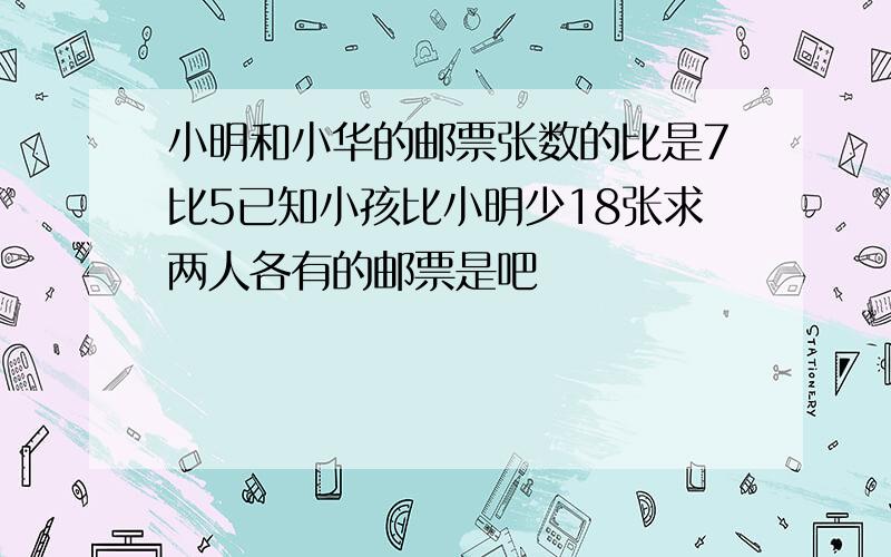 小明和小华的邮票张数的比是7比5已知小孩比小明少18张求两人各有的邮票是吧