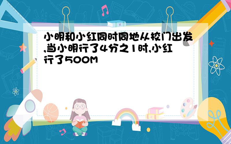 小明和小红同时同地从校门出发,当小明行了4分之1时,小红行了500M