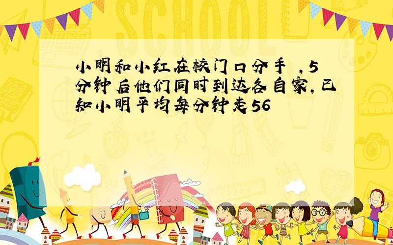 小明和小红在校门口分手 ,5分钟后他们同时到达各自家,已知小明平均每分钟走56