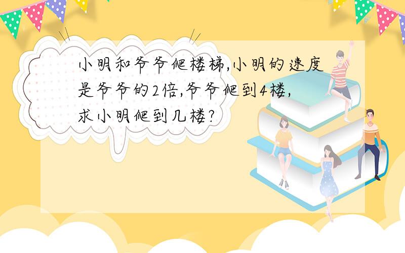 小明和爷爷爬楼梯,小明的速度是爷爷的2倍,爷爷爬到4楼,求小明爬到几楼?