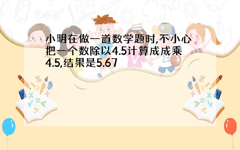 小明在做一道数学题时,不小心把一个数除以4.5计算成成乘4.5,结果是5.67