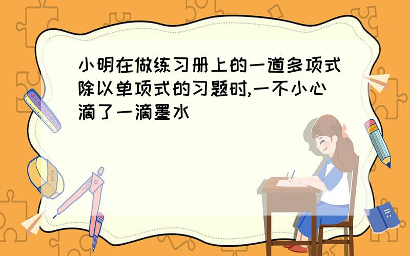 小明在做练习册上的一道多项式除以单项式的习题时,一不小心滴了一滴墨水