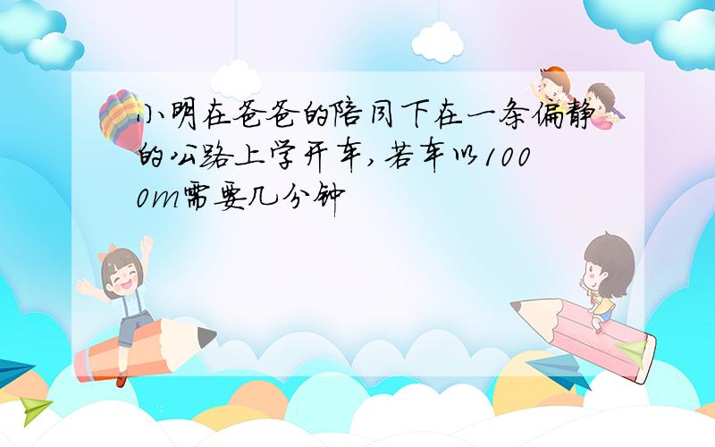 小明在爸爸的陪同下在一条偏静的公路上学开车,若车以1000m需要几分钟