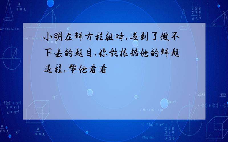 小明在解方程组时,遇到了做不下去的题目,你能根据他的解题过程,帮他看看