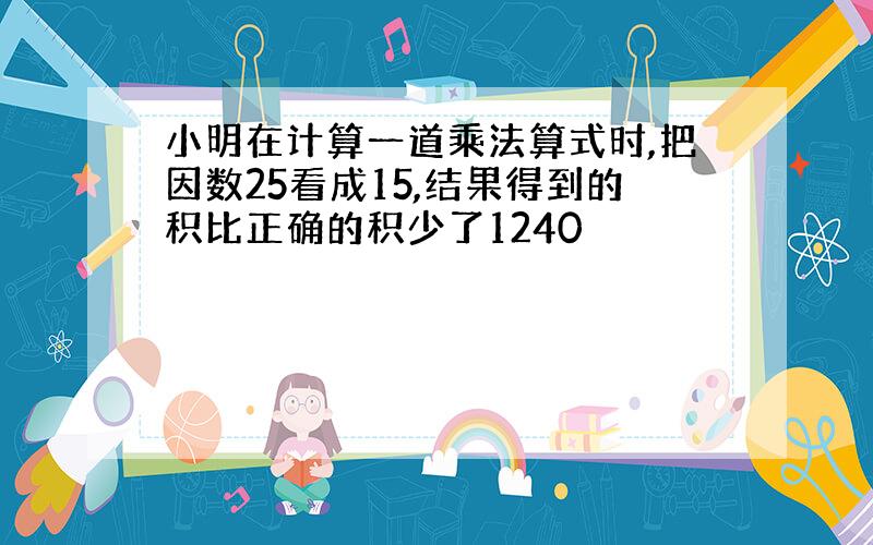 小明在计算一道乘法算式时,把因数25看成15,结果得到的积比正确的积少了1240