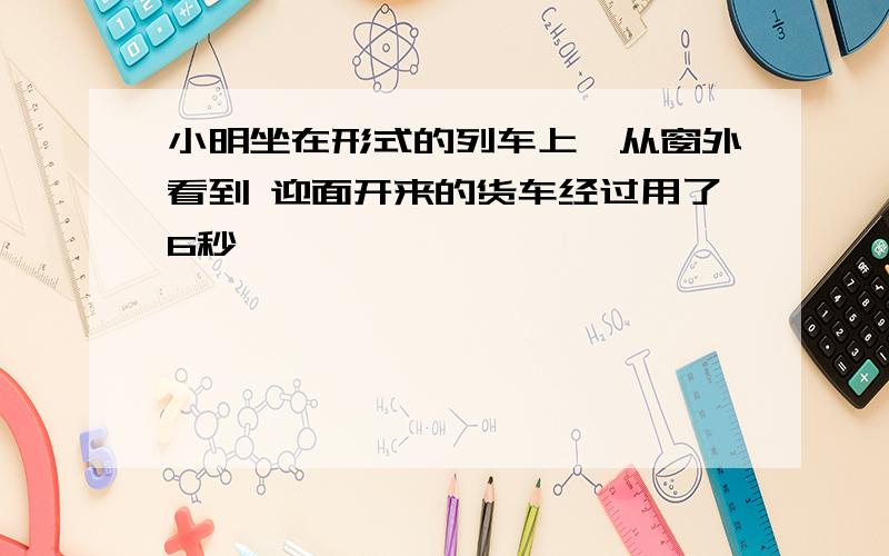 小明坐在形式的列车上,从窗外看到 迎面开来的货车经过用了6秒