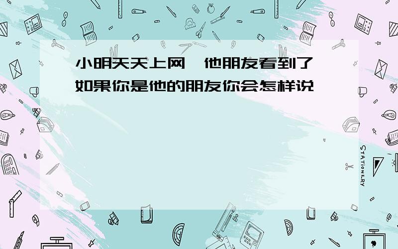 小明天天上网,他朋友看到了,如果你是他的朋友你会怎样说