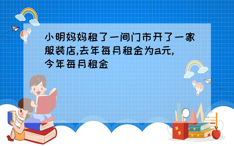 小明妈妈租了一间门市开了一家服装店,去年每月租金为a元,今年每月租金