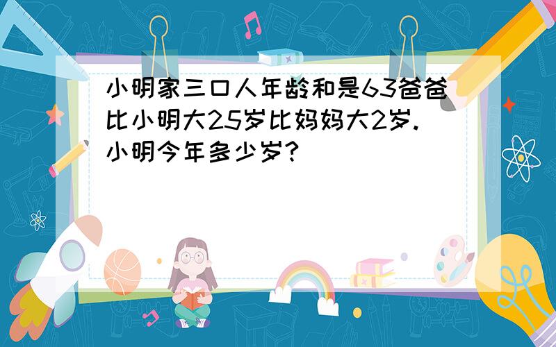 小明家三口人年龄和是63爸爸比小明大25岁比妈妈大2岁.小明今年多少岁?