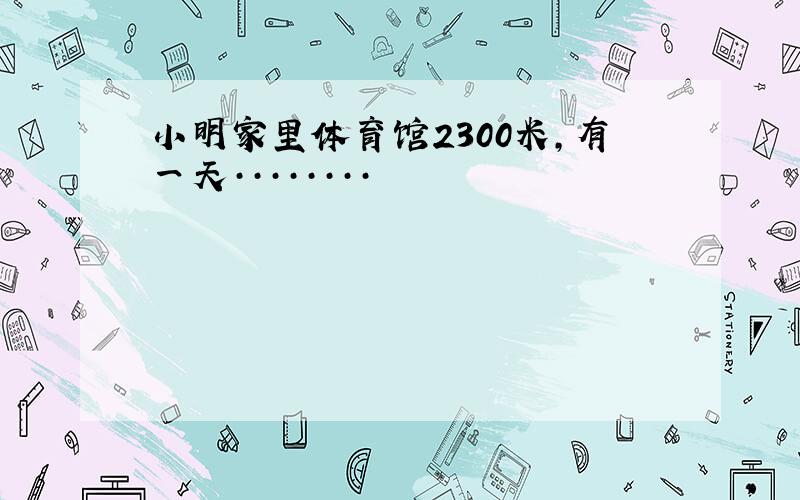 小明家里体育馆2300米,有一天········