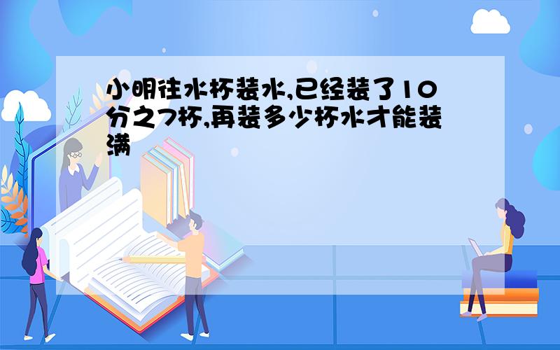 小明往水杯装水,已经装了10分之7杯,再装多少杯水才能装满