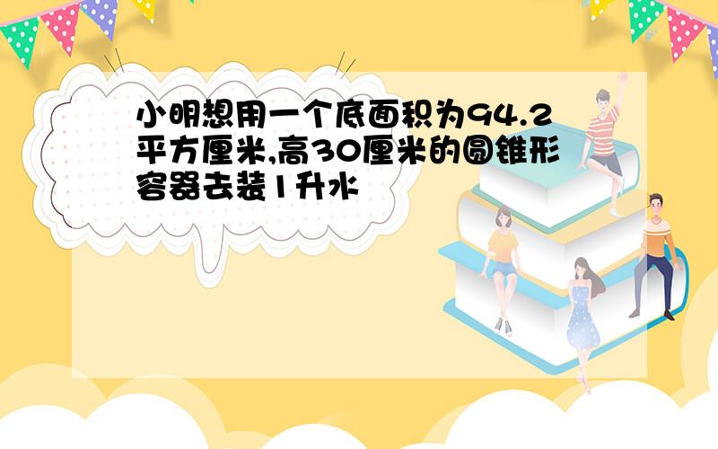 小明想用一个底面积为94.2平方厘米,高30厘米的圆锥形容器去装1升水