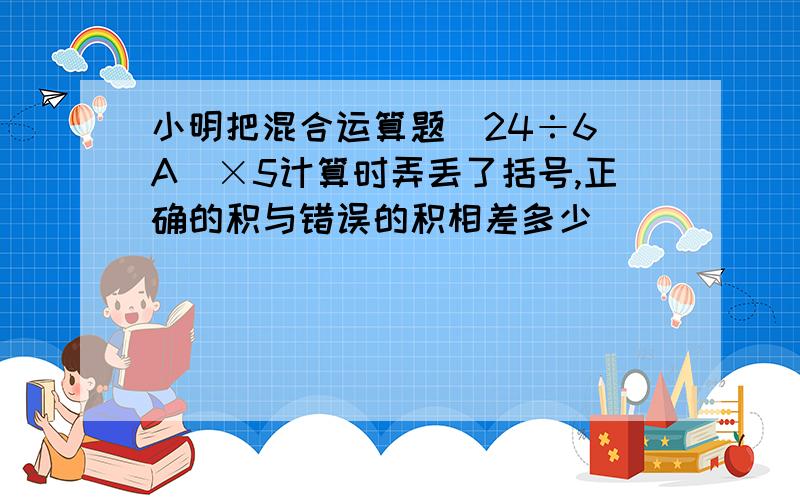 小明把混合运算题(24÷6 A)×5计算时弄丢了括号,正确的积与错误的积相差多少