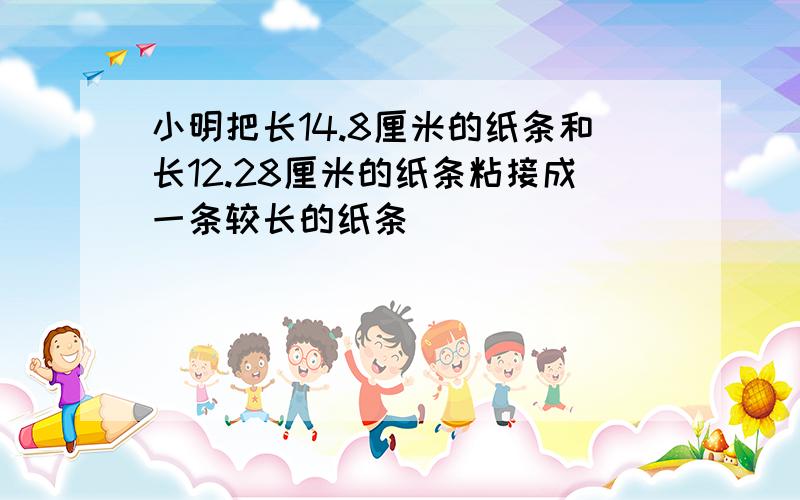 小明把长14.8厘米的纸条和长12.28厘米的纸条粘接成一条较长的纸条