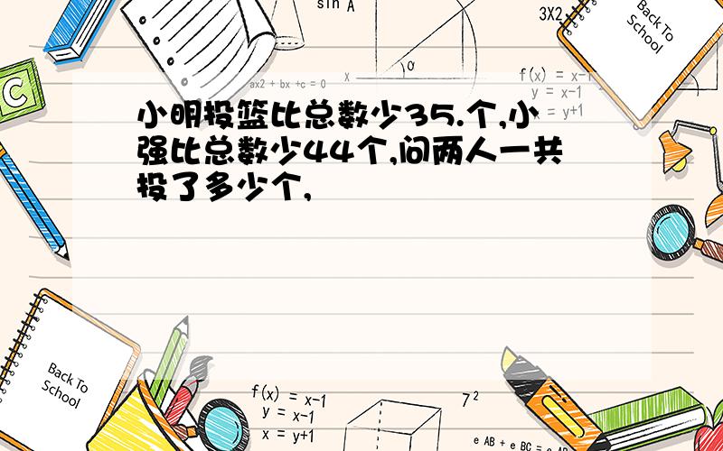 小明投篮比总数少35.个,小强比总数少44个,问两人一共投了多少个,