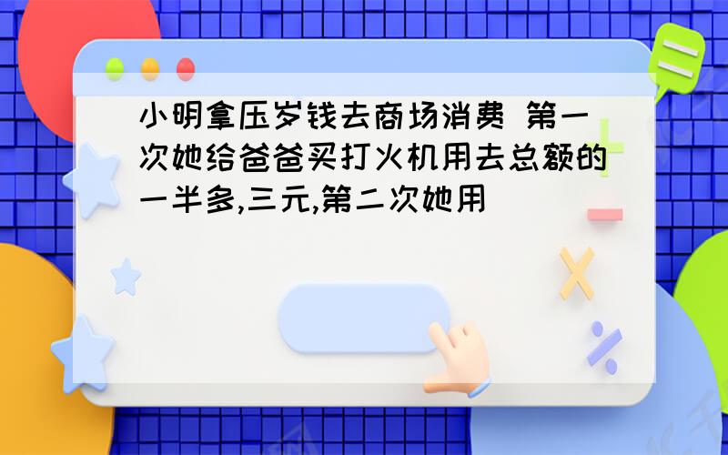 小明拿压岁钱去商场消费 第一次她给爸爸买打火机用去总额的一半多,三元,第二次她用