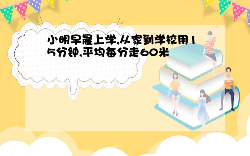 小明早晨上学,从家到学校用15分钟,平均每分走60米