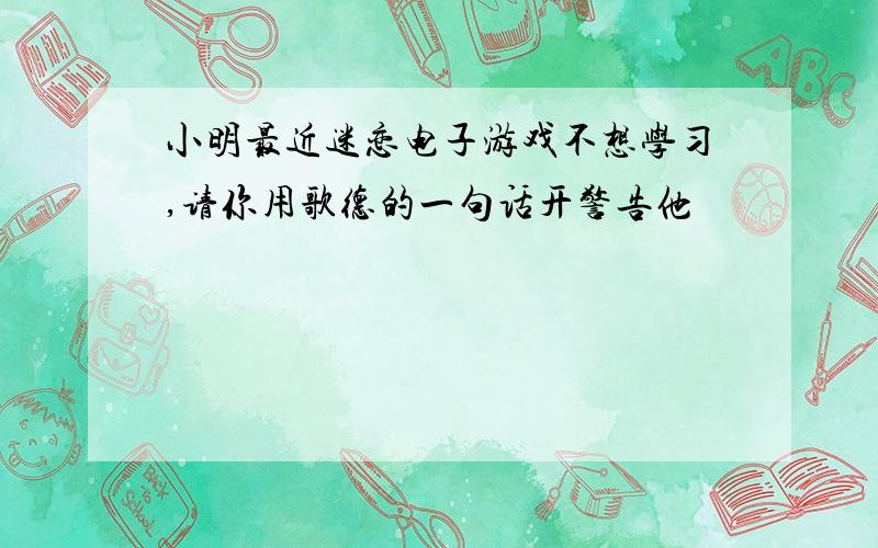 小明最近迷恋电子游戏不想学习,请你用歌德的一句话开警告他