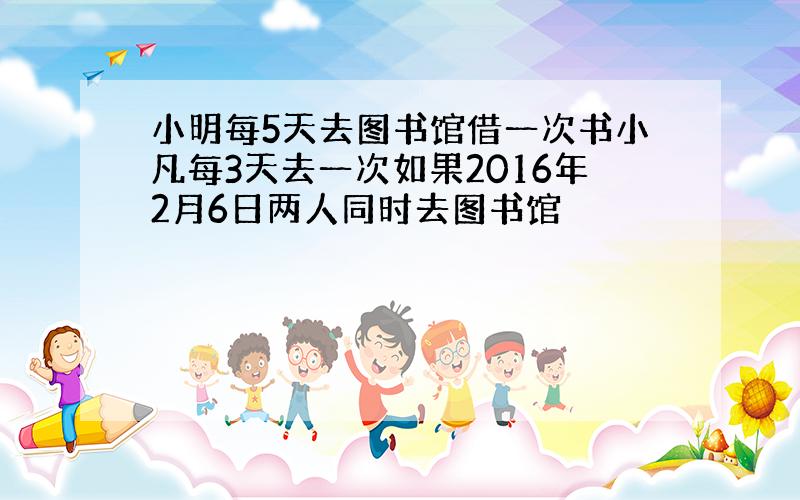 小明每5天去图书馆借一次书小凡每3天去一次如果2016年2月6日两人同时去图书馆