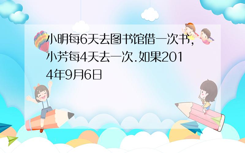 小明每6天去图书馆借一次书,小芳每4天去一次.如果2014年9月6日