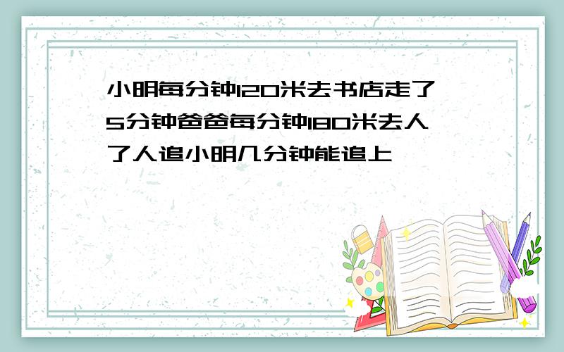 小明每分钟120米去书店走了5分钟爸爸每分钟180米去人了人追小明几分钟能追上