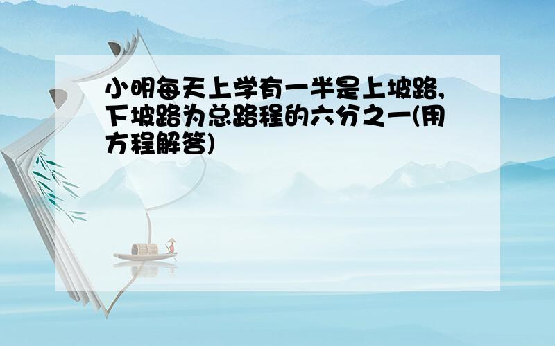 小明每天上学有一半是上坡路,下坡路为总路程的六分之一(用方程解答)