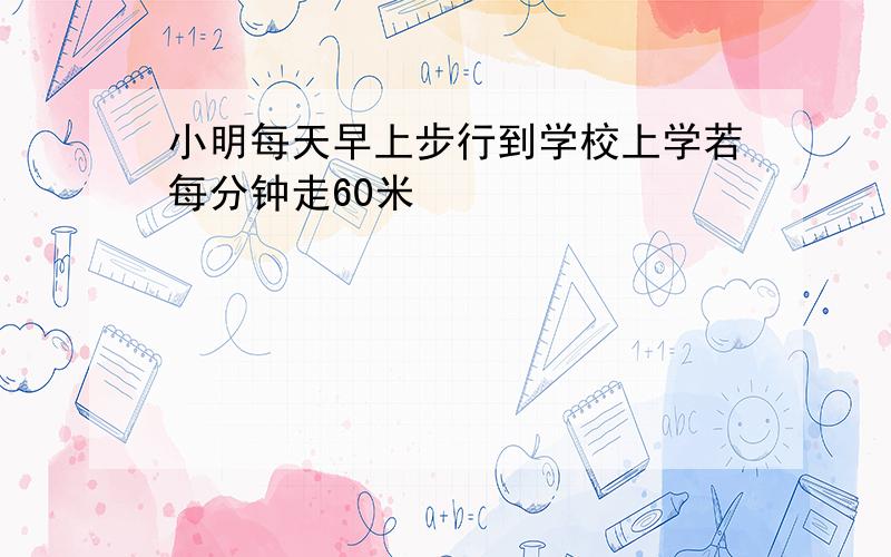 小明每天早上步行到学校上学若每分钟走60米