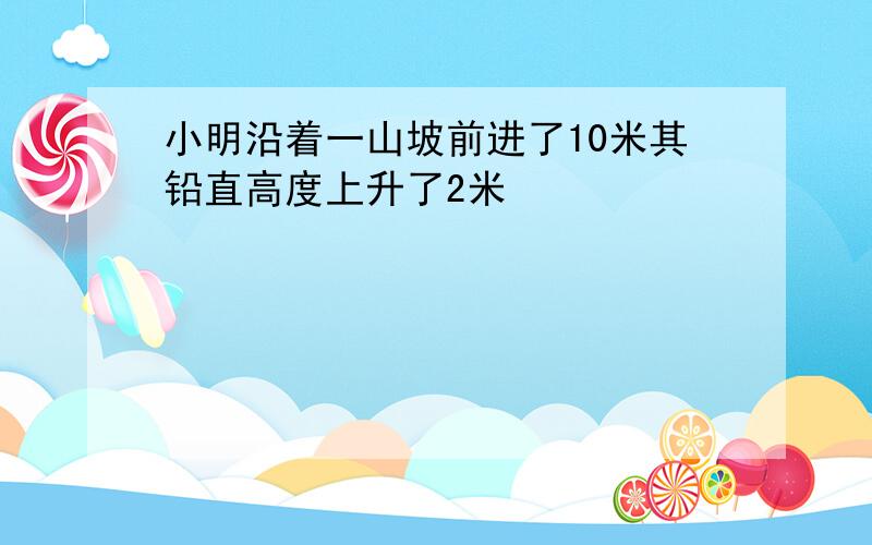 小明沿着一山坡前进了10米其铅直高度上升了2米