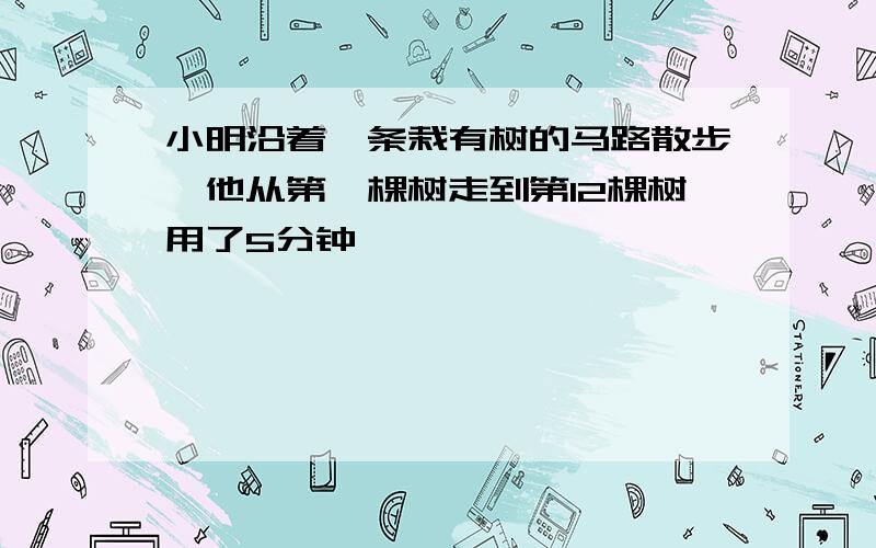 小明沿着一条栽有树的马路散步,他从第一棵树走到第12棵树用了5分钟