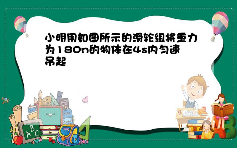 小明用如图所示的滑轮组将重力为180n的物体在4s内匀速吊起