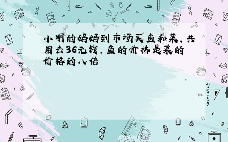 小明的妈妈到市场买鱼和菜,共用去36元钱,鱼的价格是菜的价格的八倍