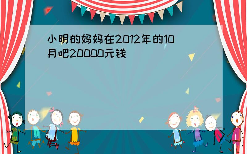 小明的妈妈在2012年的10月吧20000元钱