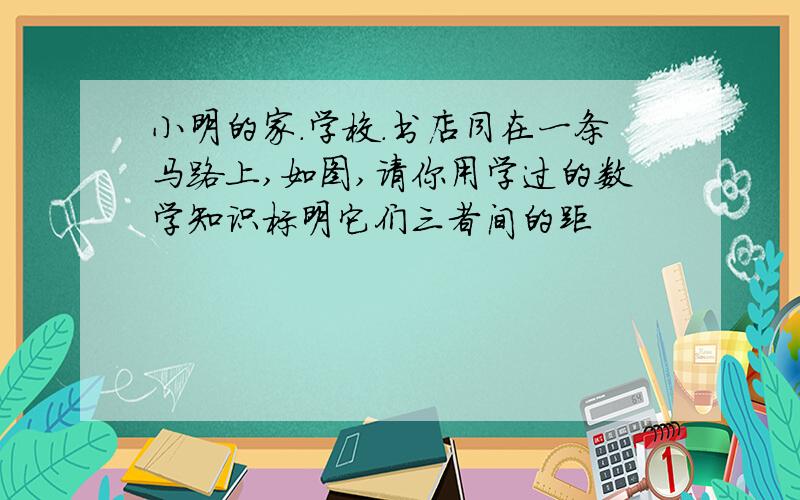 小明的家.学校.书店同在一条马路上,如图,请你用学过的数学知识标明它们三者间的距