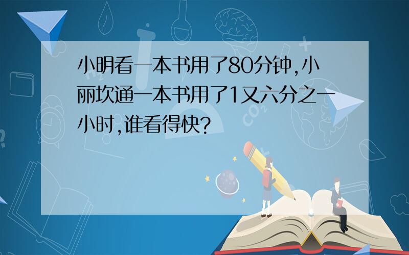 小明看一本书用了80分钟,小丽坎通一本书用了1又六分之一小时,谁看得快?